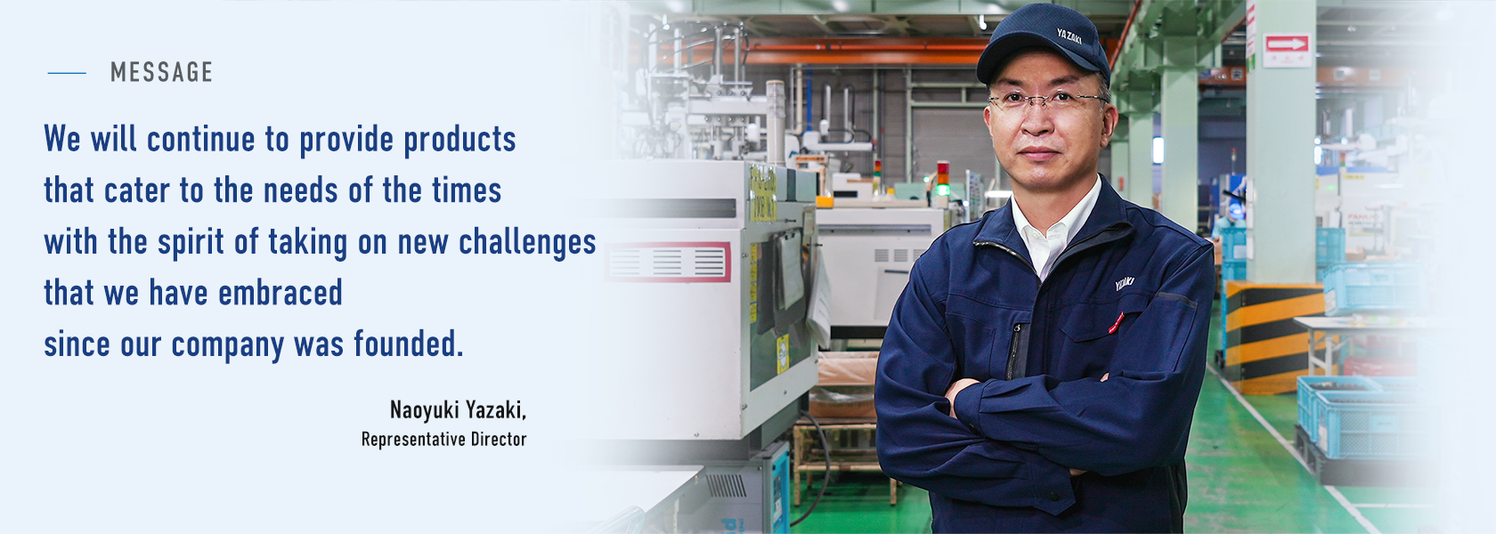 We will continue to provide products that cater to the needs of the times
with the spirit of taking on new challenges that we have embraced since our company was founded. Naoyuki Yazaki, Representative Director